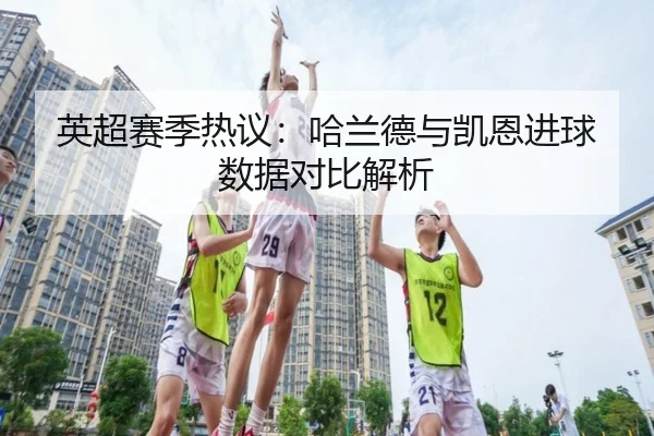 英超赛季热议：哈兰德与凯恩进球数据对比解析